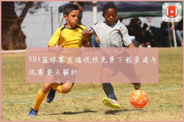 NBA篮球赛直播视频免费下载渠道与观赛要点解析